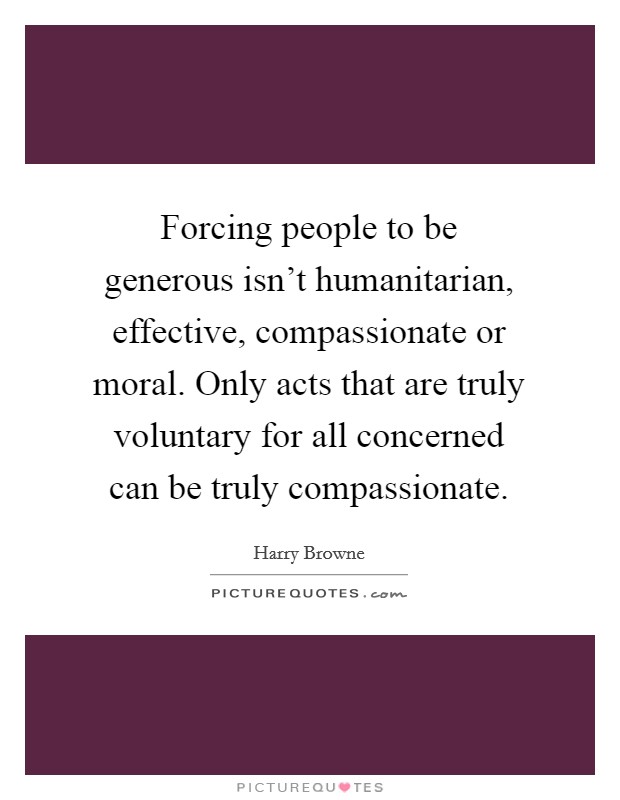 Forcing people to be generous isn't humanitarian, effective, compassionate or moral. Only acts that are truly voluntary for all concerned can be truly compassionate. Picture Quote #1