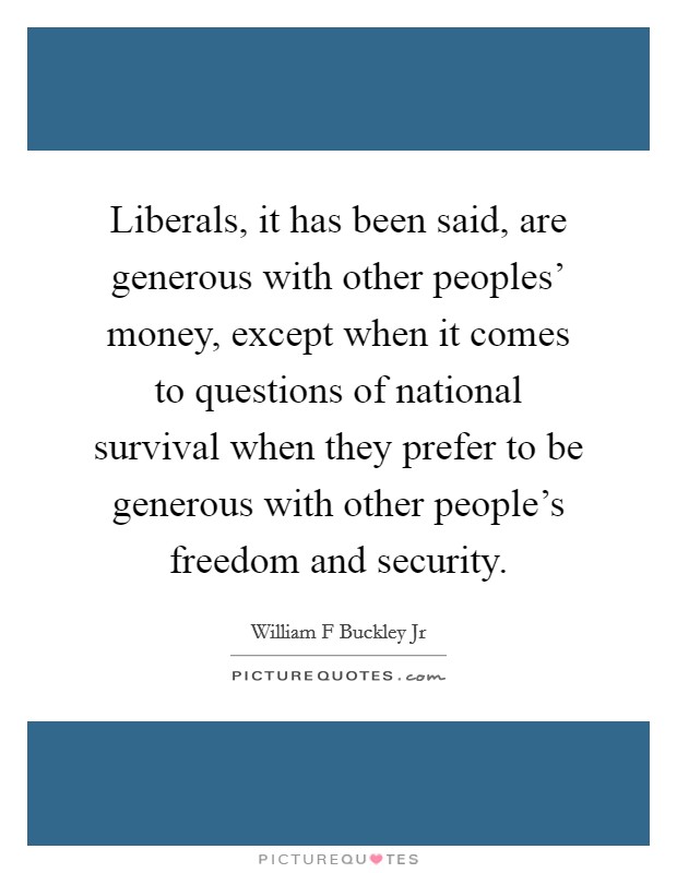 Liberals, it has been said, are generous with other peoples' money, except when it comes to questions of national survival when they prefer to be generous with other people's freedom and security. Picture Quote #1