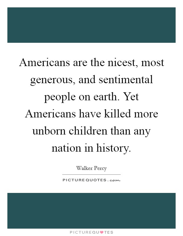 Americans are the nicest, most generous, and sentimental people on earth. Yet Americans have killed more unborn children than any nation in history. Picture Quote #1