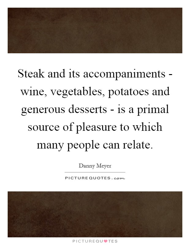 Steak and its accompaniments - wine, vegetables, potatoes and generous desserts - is a primal source of pleasure to which many people can relate. Picture Quote #1