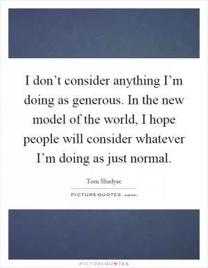 I don’t consider anything I’m doing as generous. In the new model of the world, I hope people will consider whatever I’m doing as just normal Picture Quote #1