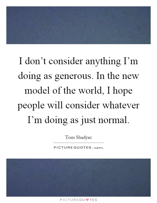 I don't consider anything I'm doing as generous. In the new model of the world, I hope people will consider whatever I'm doing as just normal. Picture Quote #1