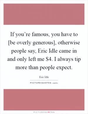If you’re famous, you have to [be overly generous], otherwise people say, Eric Idle came in and only left me $4. I always tip more than people expect Picture Quote #1