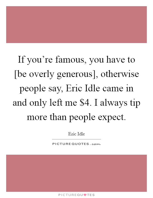 If you're famous, you have to [be overly generous], otherwise people say, Eric Idle came in and only left me $4. I always tip more than people expect. Picture Quote #1