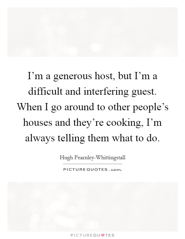 I'm a generous host, but I'm a difficult and interfering guest. When I go around to other people's houses and they're cooking, I'm always telling them what to do. Picture Quote #1