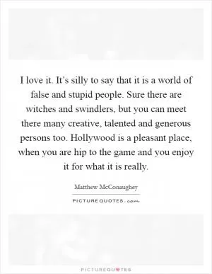 I love it. It’s silly to say that it is a world of false and stupid people. Sure there are witches and swindlers, but you can meet there many creative, talented and generous persons too. Hollywood is a pleasant place, when you are hip to the game and you enjoy it for what it is really Picture Quote #1