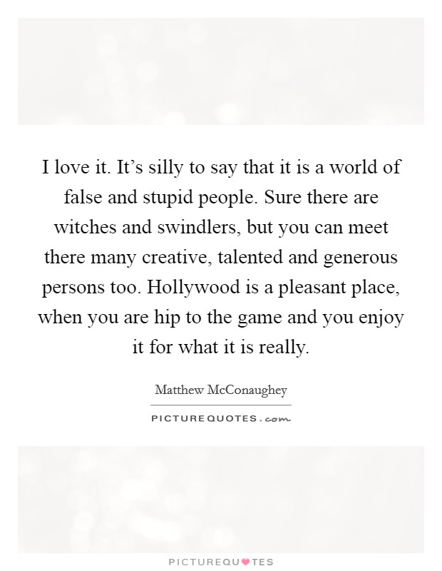 I love it. It's silly to say that it is a world of false and stupid people. Sure there are witches and swindlers, but you can meet there many creative, talented and generous persons too. Hollywood is a pleasant place, when you are hip to the game and you enjoy it for what it is really. Picture Quote #1