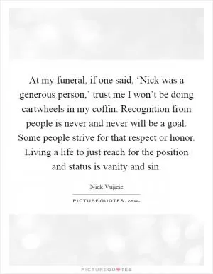 At my funeral, if one said, ‘Nick was a generous person,’ trust me I won’t be doing cartwheels in my coffin. Recognition from people is never and never will be a goal. Some people strive for that respect or honor. Living a life to just reach for the position and status is vanity and sin Picture Quote #1