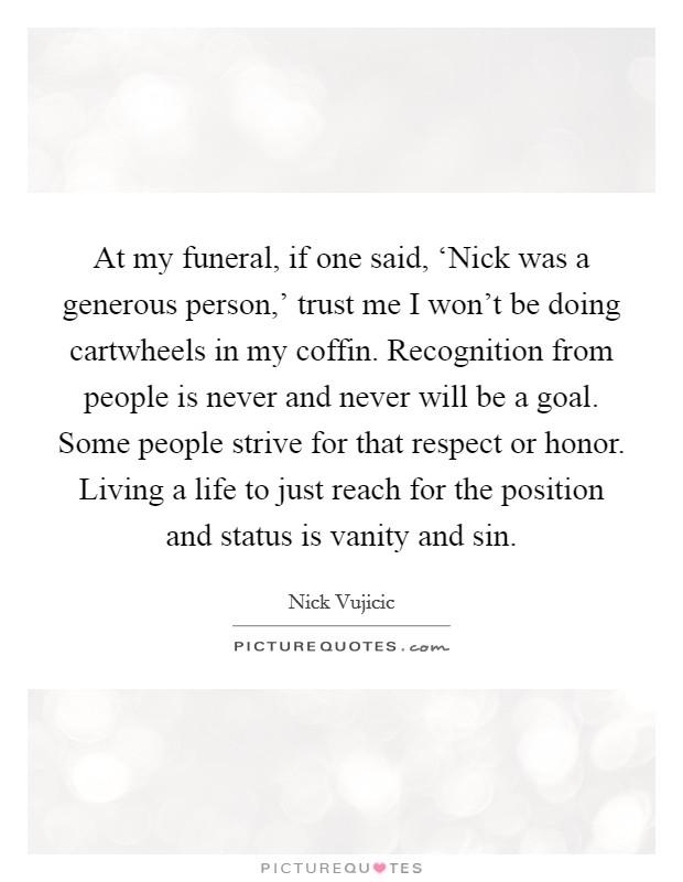 At my funeral, if one said, ‘Nick was a generous person,' trust me I won't be doing cartwheels in my coffin. Recognition from people is never and never will be a goal. Some people strive for that respect or honor. Living a life to just reach for the position and status is vanity and sin. Picture Quote #1