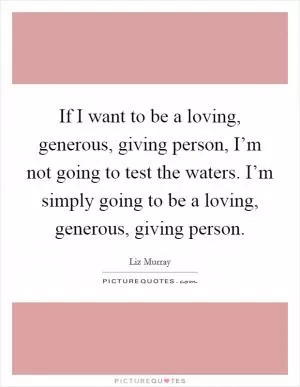 If I want to be a loving, generous, giving person, I’m not going to test the waters. I’m simply going to be a loving, generous, giving person Picture Quote #1