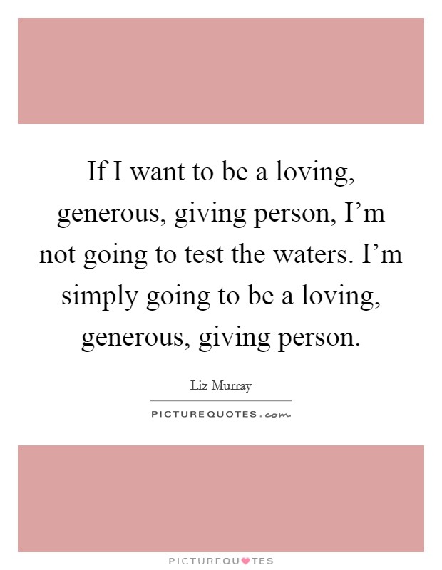 If I want to be a loving, generous, giving person, I'm not going to test the waters. I'm simply going to be a loving, generous, giving person. Picture Quote #1
