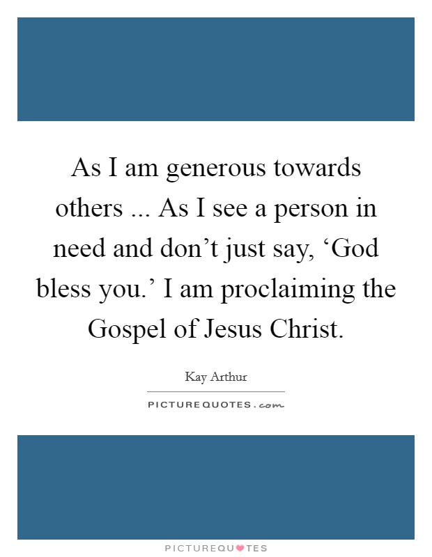 As I am generous towards others ... As I see a person in need and don't just say, ‘God bless you.' I am proclaiming the Gospel of Jesus Christ. Picture Quote #1