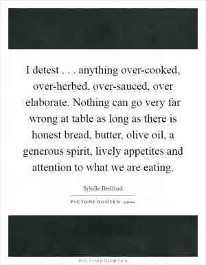 I detest . . . anything over-cooked, over-herbed, over-sauced, over elaborate. Nothing can go very far wrong at table as long as there is honest bread, butter, olive oil, a generous spirit, lively appetites and attention to what we are eating Picture Quote #1