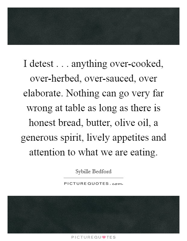 I detest . . . anything over-cooked, over-herbed, over-sauced, over elaborate. Nothing can go very far wrong at table as long as there is honest bread, butter, olive oil, a generous spirit, lively appetites and attention to what we are eating Picture Quote #1