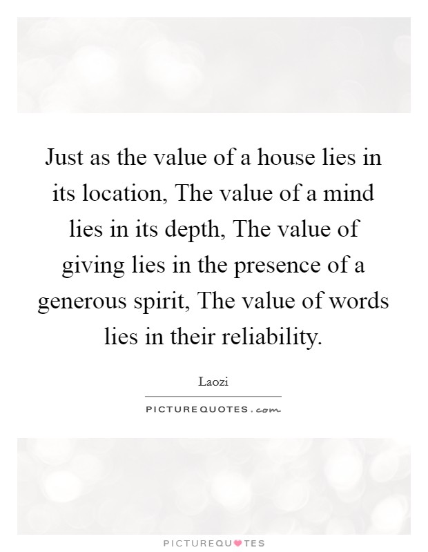 Just as the value of a house lies in its location, The value of a mind lies in its depth, The value of giving lies in the presence of a generous spirit, The value of words lies in their reliability. Picture Quote #1