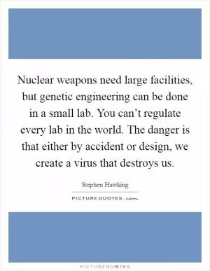 Nuclear weapons need large facilities, but genetic engineering can be done in a small lab. You can’t regulate every lab in the world. The danger is that either by accident or design, we create a virus that destroys us Picture Quote #1