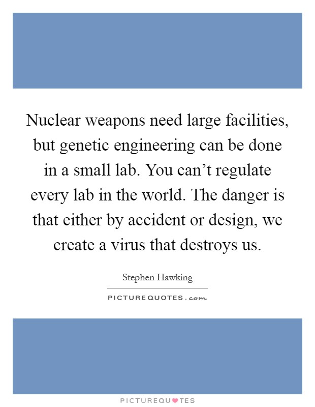 Nuclear weapons need large facilities, but genetic engineering can be done in a small lab. You can't regulate every lab in the world. The danger is that either by accident or design, we create a virus that destroys us. Picture Quote #1