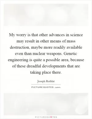 My worry is that other advances in science may result in other means of mass destruction, maybe more readily available even than nuclear weapons. Genetic engineering is quite a possible area, because of these dreadful developments that are taking place there Picture Quote #1