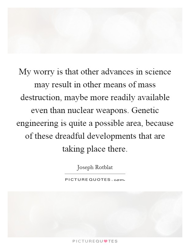 My worry is that other advances in science may result in other means of mass destruction, maybe more readily available even than nuclear weapons. Genetic engineering is quite a possible area, because of these dreadful developments that are taking place there. Picture Quote #1