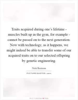 Traits acquired during one’s lifetime - muscles built up in the gym, for example - cannot be passed on to the next generation. Now with technology, as it happens, we might indeed be able to transfer some of our acquired traits on to our selected offspring by genetic engineering Picture Quote #1
