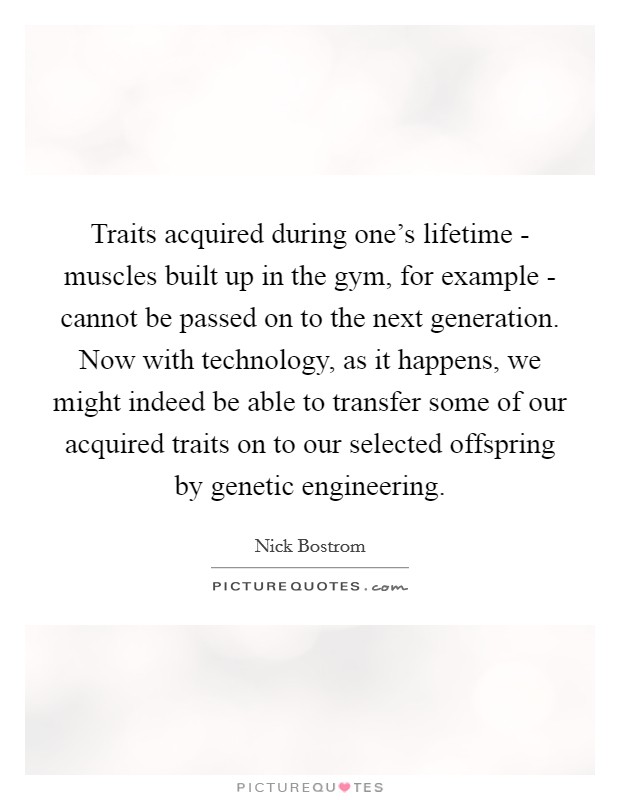 Traits acquired during one's lifetime - muscles built up in the gym, for example - cannot be passed on to the next generation. Now with technology, as it happens, we might indeed be able to transfer some of our acquired traits on to our selected offspring by genetic engineering. Picture Quote #1