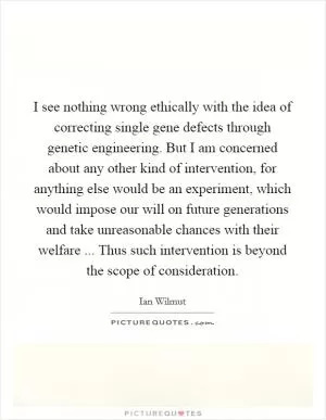 I see nothing wrong ethically with the idea of correcting single gene defects through genetic engineering. But I am concerned about any other kind of intervention, for anything else would be an experiment, which would impose our will on future generations and take unreasonable chances with their welfare ... Thus such intervention is beyond the scope of consideration Picture Quote #1