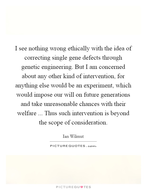 I see nothing wrong ethically with the idea of correcting single gene defects through genetic engineering. But I am concerned about any other kind of intervention, for anything else would be an experiment, which would impose our will on future generations and take unreasonable chances with their welfare ... Thus such intervention is beyond the scope of consideration. Picture Quote #1
