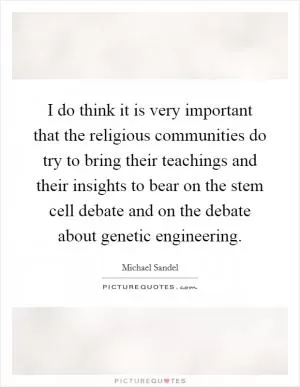 I do think it is very important that the religious communities do try to bring their teachings and their insights to bear on the stem cell debate and on the debate about genetic engineering Picture Quote #1