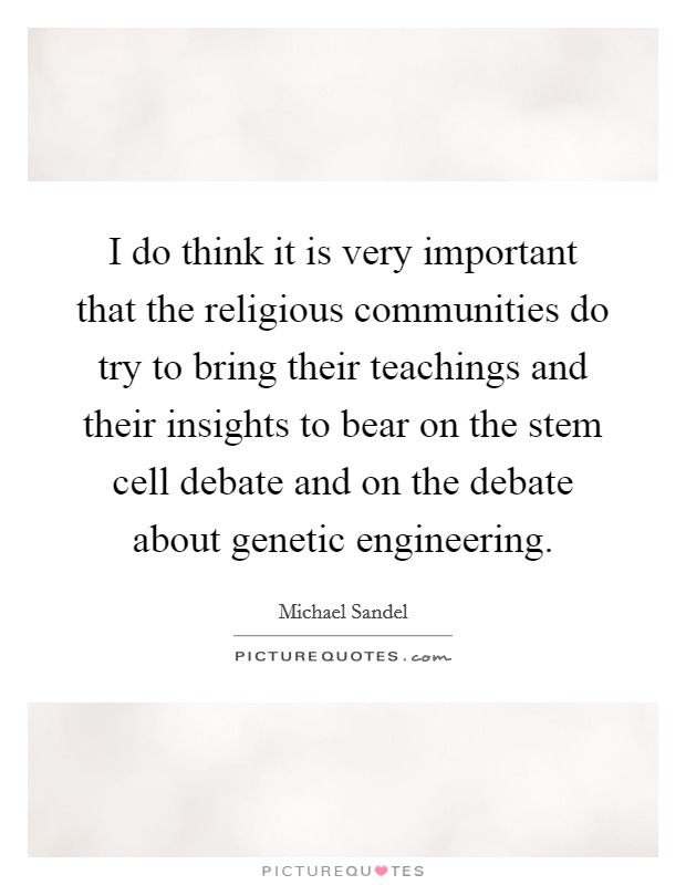 I do think it is very important that the religious communities do try to bring their teachings and their insights to bear on the stem cell debate and on the debate about genetic engineering. Picture Quote #1