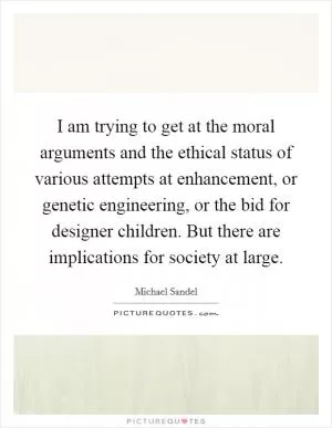 I am trying to get at the moral arguments and the ethical status of various attempts at enhancement, or genetic engineering, or the bid for designer children. But there are implications for society at large Picture Quote #1