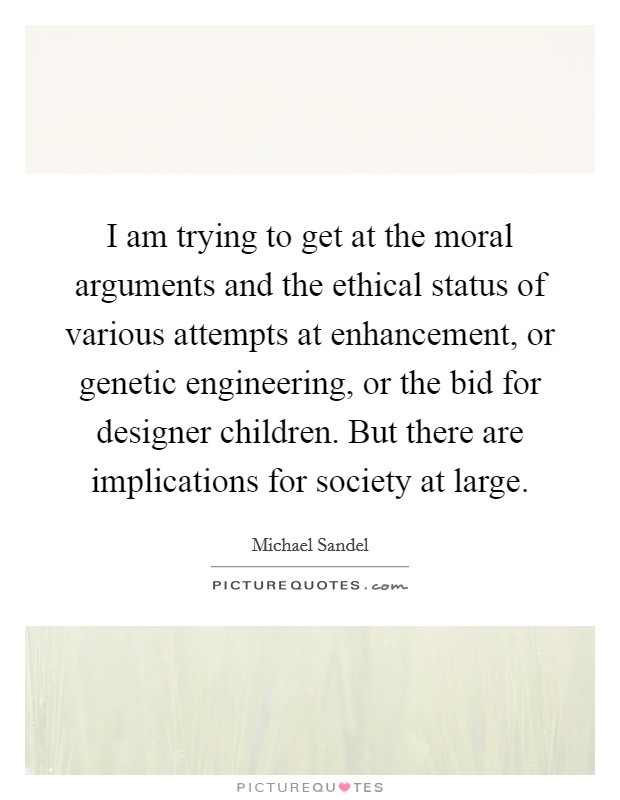 I am trying to get at the moral arguments and the ethical status of various attempts at enhancement, or genetic engineering, or the bid for designer children. But there are implications for society at large. Picture Quote #1