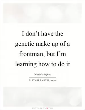 I don’t have the genetic make up of a frontman, but I’m learning how to do it Picture Quote #1