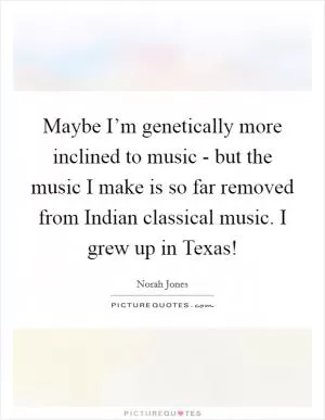 Maybe I’m genetically more inclined to music - but the music I make is so far removed from Indian classical music. I grew up in Texas! Picture Quote #1