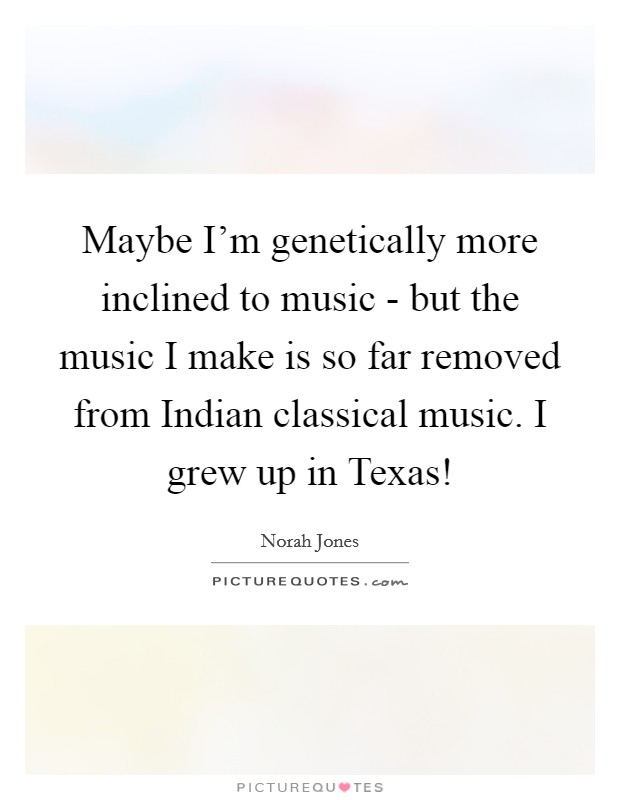 Maybe I'm genetically more inclined to music - but the music I make is so far removed from Indian classical music. I grew up in Texas! Picture Quote #1