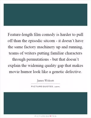Feature-length film comedy is harder to pull off than the episodic sitcom - it doesn’t have the same factory machinery up and running, teams of writers putting familiar characters through permutations - but that doesn’t explain the widening quality gap that makes movie humor look like a genetic defective Picture Quote #1