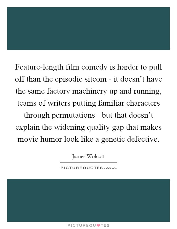 Feature-length film comedy is harder to pull off than the episodic sitcom - it doesn't have the same factory machinery up and running, teams of writers putting familiar characters through permutations - but that doesn't explain the widening quality gap that makes movie humor look like a genetic defective. Picture Quote #1