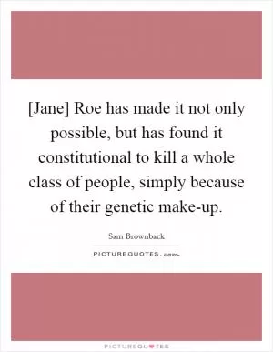 [Jane] Roe has made it not only possible, but has found it constitutional to kill a whole class of people, simply because of their genetic make-up Picture Quote #1