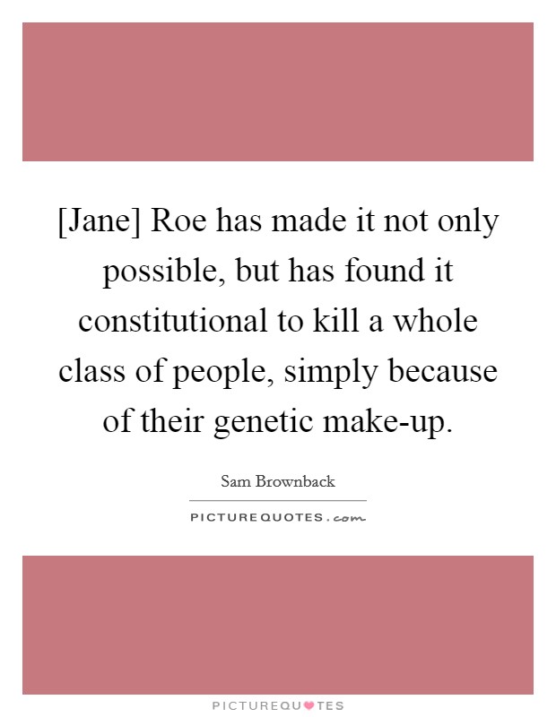 [Jane] Roe has made it not only possible, but has found it constitutional to kill a whole class of people, simply because of their genetic make-up. Picture Quote #1