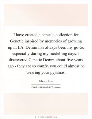 I have created a capsule collection for Genetic inspired by memories of growing up in LA. Denim has always been my go-to, especially during my modelling days. I discovered Genetic Denim about five years ago - they are so comfy, you could almost be wearing your pyjamas Picture Quote #1