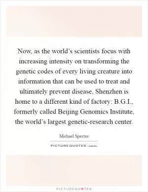 Now, as the world’s scientists focus with increasing intensity on transforming the genetic codes of every living creature into information that can be used to treat and ultimately prevent disease, Shenzhen is home to a different kind of factory: B.G.I., formerly called Beijing Genomics Institute, the world’s largest genetic-research center Picture Quote #1