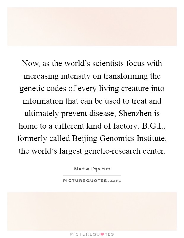 Now, as the world's scientists focus with increasing intensity on transforming the genetic codes of every living creature into information that can be used to treat and ultimately prevent disease, Shenzhen is home to a different kind of factory: B.G.I., formerly called Beijing Genomics Institute, the world's largest genetic-research center. Picture Quote #1