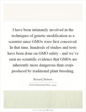 I have been intimately involved in the techniques of genetic modification as a scientist since GMOs were first conceived. In that time, hundreds of studies and tests have been done on GMO safety - and we’ve seen no scientific evidence that GMOs are inherently more dangerous than crops produced by traditional plant breeding Picture Quote #1