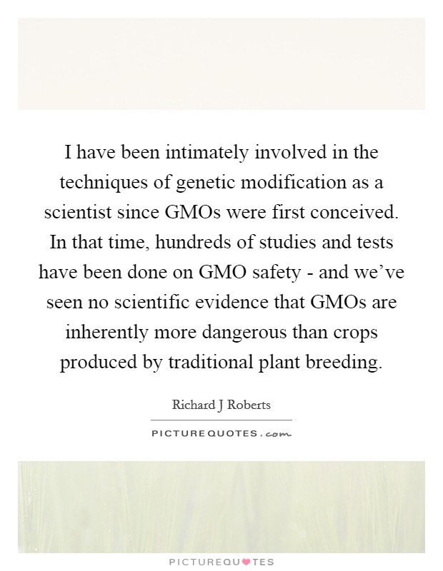 I have been intimately involved in the techniques of genetic modification as a scientist since GMOs were first conceived. In that time, hundreds of studies and tests have been done on GMO safety - and we've seen no scientific evidence that GMOs are inherently more dangerous than crops produced by traditional plant breeding. Picture Quote #1