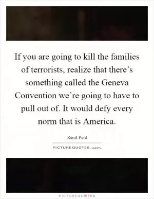 If you are going to kill the families of terrorists, realize that there’s something called the Geneva Convention we’re going to have to pull out of. It would defy every norm that is America Picture Quote #1