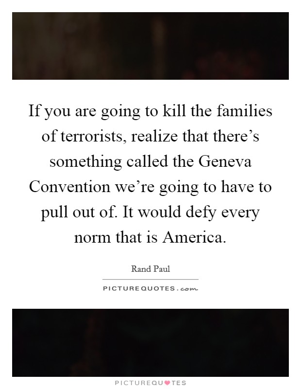 If you are going to kill the families of terrorists, realize that there's something called the Geneva Convention we're going to have to pull out of. It would defy every norm that is America. Picture Quote #1