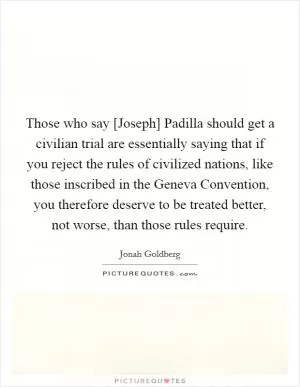 Those who say [Joseph] Padilla should get a civilian trial are essentially saying that if you reject the rules of civilized nations, like those inscribed in the Geneva Convention, you therefore deserve to be treated better, not worse, than those rules require Picture Quote #1