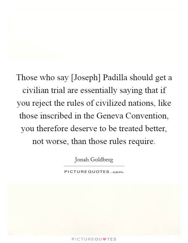 Those who say [Joseph] Padilla should get a civilian trial are essentially saying that if you reject the rules of civilized nations, like those inscribed in the Geneva Convention, you therefore deserve to be treated better, not worse, than those rules require. Picture Quote #1