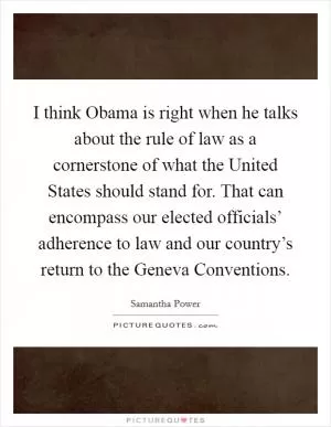 I think Obama is right when he talks about the rule of law as a cornerstone of what the United States should stand for. That can encompass our elected officials’ adherence to law and our country’s return to the Geneva Conventions Picture Quote #1