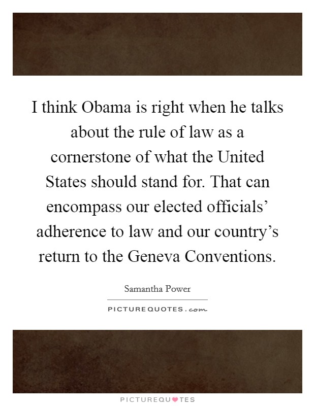 I think Obama is right when he talks about the rule of law as a cornerstone of what the United States should stand for. That can encompass our elected officials' adherence to law and our country's return to the Geneva Conventions. Picture Quote #1
