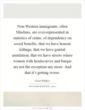 Non-Western immigrants, often Muslims, are over-represented in statistics of crime, of dependency on social benefits, that we have honour killings, that we have genital mutilation, that we have streets where women with headscarves and burqas are not the exception any more. And that it’s getting worse Picture Quote #1